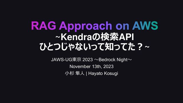 RAG Approach on AWS
~Kendraの検索API
ひとつじゃないって知ってた？~
JAWS-UG東京 2023 〜Bedrock Night〜
November 13th, 2023
小杉 隼人 | Hayato Kosugi
