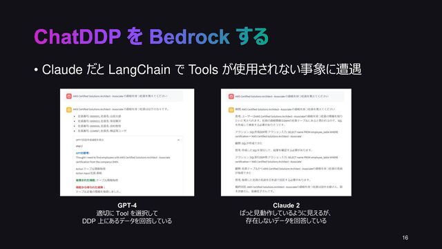 • Claude だと LangChain で Tools が使用されない事象に遭遇
16
ChatDDP を Bedrock する
Claude 2
ぱっと見動作しているように見えるが、
存在しないデータを回答している
GPT-4
適切に Tool を選択して
DDP 上にあるデータを回答している
