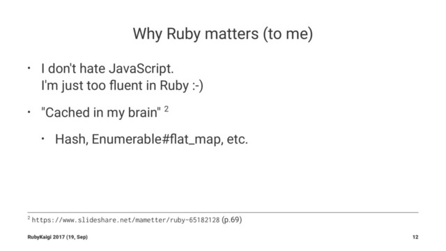Why Ruby matters (to me)
• I don't hate JavaScript.
I'm just too ﬂuent in Ruby :-)
• "Cached in my brain" 2
• Hash, Enumerable#ﬂat_map, etc.
2 https://www.slideshare.net/mametter/ruby-65182128 (p.69)
RubyKaigi 2017 (19, Sep) 12
