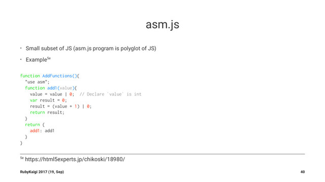 asm.js
• Small subset of JS (asm.js program is polyglot of JS)
• Example5e
function AddFunctions(){
"use asm";
function add1(value){
value = value | 0; // Declare `value` is int
var result = 0;
result = (value + 1) | 0;
return result;
}
return {
add1: add1
}
}
5e https://html5experts.jp/chikoski/18980/
RubyKaigi 2017 (19, Sep) 40
