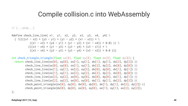 Compile collision.c into WebAssembly
// (...snip...)
#define check_line_line( x1, y1, x2, y2, x3, y3, x4, y4) \
( !((((x1 - x2) * (y3 - y1) + (y1 - y2) * (x1 - x3)) * \
((x1 - x2) * (y4 - y1) + (y1 - y2) * (x1 - x4)) > 0.0) || \
(((x3 - x4) * (y1 - y3) + (y3 - y4) * (x3 - x1)) * \
((x3 - x4) * (y2 - y3) + (y3 - y4) * (x3 - x2)) > 0.0 )))
int check_triangle_triangle(float ox[3], float oy[3], float dx[3], float dy[3]) {
return check_line_line(ox[0], oy[0], ox[1], oy[1], dx[1], dy[1], dx[2], dy[2]) ||
check_line_line(ox[0], oy[0], ox[1], oy[1], dx[2], dy[2], dx[0], dy[0]) ||
check_line_line(ox[1], oy[1], ox[2], oy[2], dx[0], dy[0], dx[1], dy[1]) ||
check_line_line(ox[1], oy[1], ox[2], oy[2], dx[2], dy[2], dx[0], dy[0]) ||
check_line_line(ox[2], oy[2], ox[0], oy[0], dx[0], dy[0], dx[1], dy[1]) ||
check_line_line(ox[2], oy[2], ox[0], oy[0], dx[1], dy[1], dx[2], dy[2]) ||
check_point_triangle(ox[0], oy[0], dx[0], dy[0], dx[1], dy[1], dx[2], dy[2]) ||
check_point_triangle(dx[0], dy[0], ox[0], oy[0], ox[1], oy[1], ox[2], oy[2]);
};
RubyKaigi 2017 (19, Sep) 48
