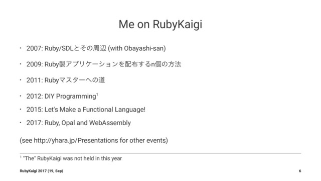 Me on RubyKaigi
• 2007: Ruby/SDLͱͦͷपล (with Obayashi-san)
• 2009: Ruby੡ΞϓϦέʔγϣϯΛ഑෍͢Δnݸͷํ๏
• 2011: RubyϚελʔ΁ͷಓ
• 2012: DIY Programming1
• 2015: Let's Make a Functional Language!
• 2017: Ruby, Opal and WebAssembly
(see http://yhara.jp/Presentations for other events)
1 "The" RubyKaigi was not held in this year
RubyKaigi 2017 (19, Sep) 6
