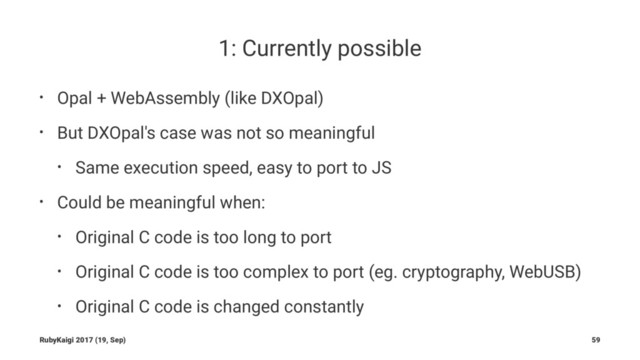 1: Currently possible
• Opal + WebAssembly (like DXOpal)
• But DXOpal's case was not so meaningful
• Same execution speed, easy to port to JS
• Could be meaningful when:
• Original C code is too long to port
• Original C code is too complex to port (eg. cryptography, WebUSB)
• Original C code is changed constantly
RubyKaigi 2017 (19, Sep) 59
