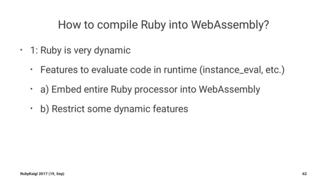 How to compile Ruby into WebAssembly?
• 1: Ruby is very dynamic
• Features to evaluate code in runtime (instance_eval, etc.)
• a) Embed entire Ruby processor into WebAssembly
• b) Restrict some dynamic features
RubyKaigi 2017 (19, Sep) 62
