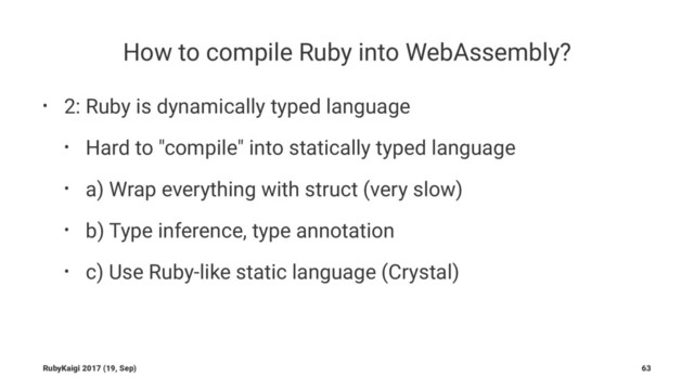 How to compile Ruby into WebAssembly?
• 2: Ruby is dynamically typed language
• Hard to "compile" into statically typed language
• a) Wrap everything with struct (very slow)
• b) Type inference, type annotation
• c) Use Ruby-like static language (Crystal)
RubyKaigi 2017 (19, Sep) 63
