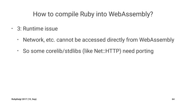How to compile Ruby into WebAssembly?
• 3: Runtime issue
• Network, etc. cannot be accessed directly from WebAssembly
• So some corelib/stdlibs (like Net::HTTP) need porting
RubyKaigi 2017 (19, Sep) 64
