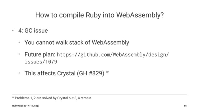 How to compile Ruby into WebAssembly?
• 4: GC issue
• You cannot walk stack of WebAssembly
• Future plan: https://github.com/WebAssembly/design/
issues/1079
• This affects Crystal (GH #829) cr
cr Problems 1, 2 are solved by Crystal but 3, 4 remain
RubyKaigi 2017 (19, Sep) 65
