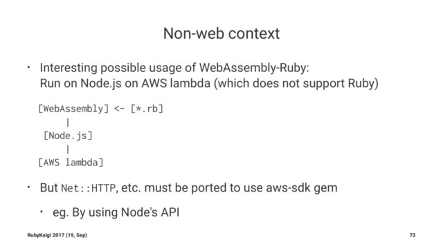 Non-web context
• Interesting possible usage of WebAssembly-Ruby:
Run on Node.js on AWS lambda (which does not support Ruby)
[WebAssembly] <- [*.rb]
|
[Node.js]
|
[AWS lambda]
• But
Net::HTTP
, etc. must be ported to use aws-sdk gem
• eg. By using Node's API
RubyKaigi 2017 (19, Sep) 72
