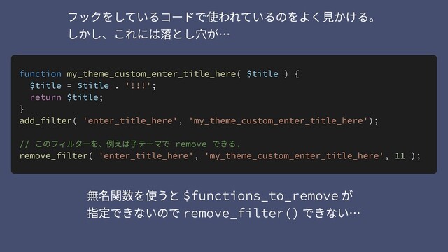 function my_theme_custom_enter_title_here( $title ) {
$title = $title . '!!!';
return $title;
}
add_filter( 'enter_title_here', 'my_theme_custom_enter_title_here');
// このフィルターを、例えば⼦テーマで remove できる.
remove_filter( 'enter_title_here', 'my_theme_custom_enter_title_here', 11 );
無名関数を使うと $functions_to_remove が 
指定できないので remove_filter() できない…
フックをしているコードで使われているのをよく⾒かける。 
しかし、これには落とし⽳が…
