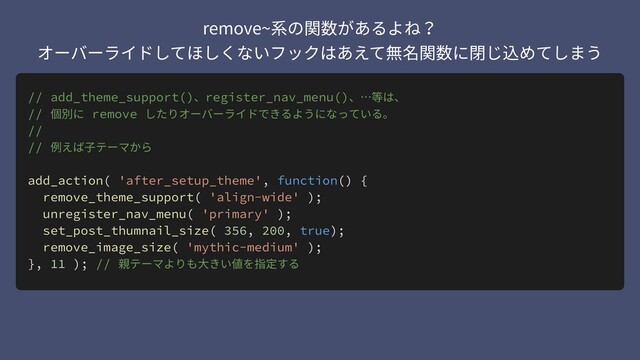 // add_theme_support()、register_nav_menu()、…等は、
// 個別に remove したりオーバーライドできるようになっている。
//
// 例えば⼦テーマから
add_action( 'after_setup_theme', function() {
remove_theme_support( 'align-wide' );
unregister_nav_menu( 'primary' );
set_post_thumnail_size( 356, 200, true);
remove_image_size( 'mythic-medium' );
}, 11 ); // 親テーマよりも⼤きい値を指定する
remove~系の関数があるよね？ 
オーバーライドしてほしくないフックはあえて無名関数に閉じ込めてしまう
