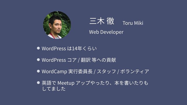 WordPress は14年くらい
WordPress コア / 翻訳 等への貢献
WordCamp 実⾏委員⻑ / スタッフ / ボランティア
英語で Meetup アップやったり、本を書いたりも
してました
三⽊ 徹 Toru Miki
Web Developer
