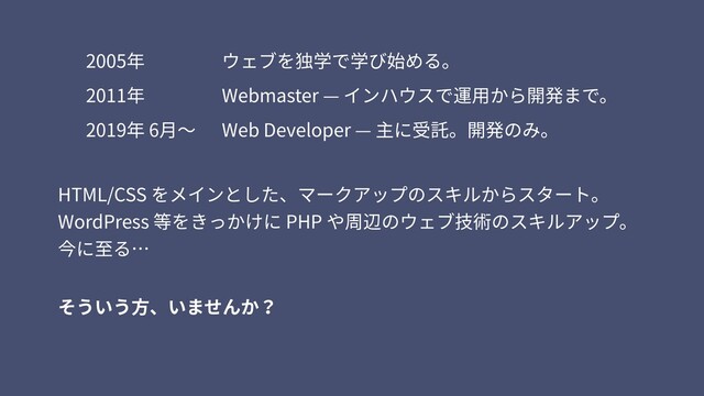 HTML/CSS をメインとした、マークアップのスキルからスタート。 
WordPress 等をきっかけに PHP や周辺のウェブ技術のスキルアップ。 
今に⾄る…
2019年 6⽉〜
2011年
2005年 ウェブを独学で学び始める。
Webmaster — インハウスで運⽤から開発まで。
Web Developer — 主に受託。開発のみ。
そういう⽅、いませんか？
