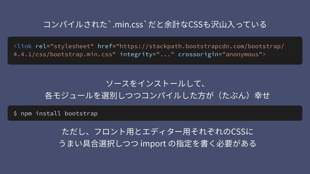 
コンパイルされた`.min.css`だと余計なCSSも沢⼭⼊っている
$ npm install bootstrap
ソースをインストールして、 
各モジュールを選別しつつコンパイルした⽅が（たぶん）幸せ
ただし、フロント⽤とエディター⽤それぞれのCSSに 
うまい具合選択しつつ import の指定を書く必要がある
