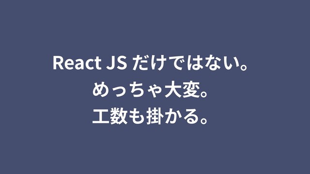 React JS だけではない。
めっちゃ⼤変。
⼯数も掛かる。
