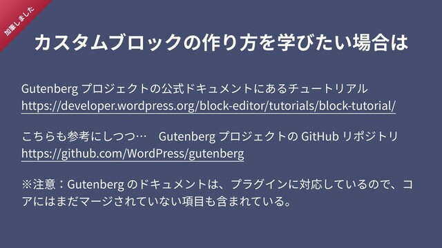カスタムブロックの作り⽅を学びたい場合は
Gutenberg プロジェクトの公式ドキュメントにあるチュートリアル 
https://developer.wordpress.org/block-editor/tutorials/block-tutorial/
こちらも参考にしつつ… Gutenberg プロジェクトの GitHub リポジトリ 
https://github.com/WordPress/gutenberg
※注意：Gutenberg のドキュメントは、プラグインに対応しているので、コ
アにはまだマージされていない項⽬も含まれている。
加
筆
し
ま
し
た
