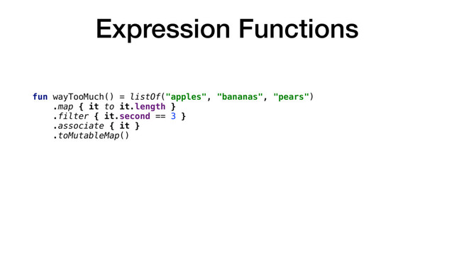 Expression Functions
fun wayTooMuch() = listOf("apples", "bananas", "pears")
.map { it to it.length }
.filter { it.second == 3 }
.associate { it }
.toMutableMap()
fun alsoTooMuch(input: String?, num: Int) = if (input != null) num *
(num + 5) / 3 * input.length else num * num + num / num
