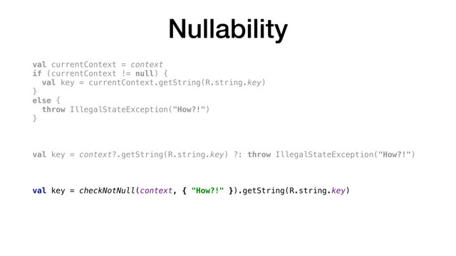 Nullability
val currentContext = context
if (currentContext != null) {
val key = currentContext.getString(R.string.key)
}
else {
throw IllegalStateException("How?!")
}
val key = context?.getString(R.string.key) ?: throw IllegalStateException("How?!")
val key = checkNotNull(context, { "How?!" }).getString(R.string.key)
val key = context!!.getString(R.string.key)
