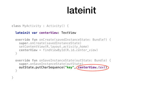 lateinit
class MyActivity : Activity() {
lateinit var centerView: TextView
override fun onCreate(savedInstanceState: Bundle?) {
super.onCreate(savedInstanceState)
setContentView(R.layout.activity_home)
centerView = findViewById(R.id.center_view)
}
override fun onSaveInstanceState(outState: Bundle) {
super.onSaveInstanceState(outState)
outState.putCharSequence("key", centerView.text)
}
}
