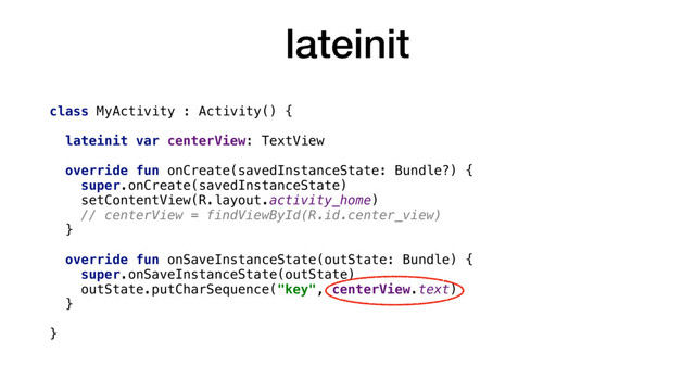 lateinit
class MyActivity : Activity() {
lateinit var centerView: TextView
override fun onCreate(savedInstanceState: Bundle?) {
super.onCreate(savedInstanceState)
setContentView(R.layout.activity_home)
// centerView = findViewById(R.id.center_view)
}
override fun onSaveInstanceState(outState: Bundle) {
super.onSaveInstanceState(outState)
outState.putCharSequence("key", centerView.text)
}
}
