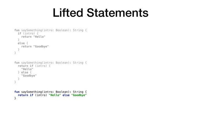 Lifted Statements
fun saySomething(intro: Boolean): String {
if (intro) {
return "Hello"
}
else {
return "Goodbye"
}
}
fun saySomething(intro: Boolean): String {
return if (intro) {
"Hello"
} else {
"Goodbye"
}
}
fun saySomething(intro: Boolean): String {
return if (intro) "Hello" else "Goodbye"
}
