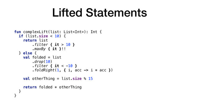 Lifted Statements
fun complexLift(list: List): Int {
if (list.size < 10) {
return list
.filter { it > 10 }
.maxBy { it }!!
} else {
val folded = list
.drop(10)
.filter { it < -10 }
.foldRight(1, { i, acc -> i * acc })
val otherThing = list.size % 15
return folded * otherThing
}
}

