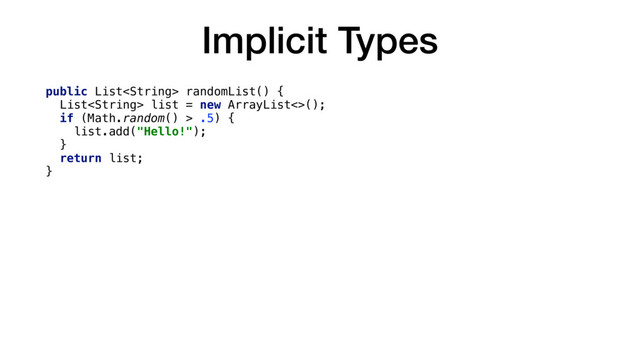 Implicit Types
public List randomList() {
List list = new ArrayList<>();
if (Math.random() > .5) {
list.add("Hello!");
}
return list;
}
fun implicitList(): List {
val list = mutableListOf()
if (Math.random() > .5) {
list.add("Hello!")
}
return list
}
