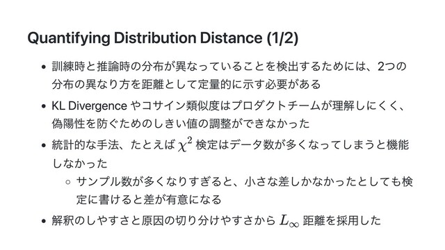 Quantifying Distribution Distance (1/2)
訓練時と推論時の分布が異なっていることを検出するためには、2つの
分布の異なり方を距離として定量的に示す必要がある
KL Divergence やコサイン類似度はプロダクトチームが理解しにくく、
偽陽性を防ぐためのしきい値の調整ができなかった
統計的な手法、たとえば 検定はデータ数が多くなってしまうと機能
しなかった
サンプル数が多くなりすぎると、小さな差しかなかったとしても検
定に書けると差が有意になる
解釈のしやすさと原因の切り分けやすさから 距離を採用した
χ2
L
​
∞

