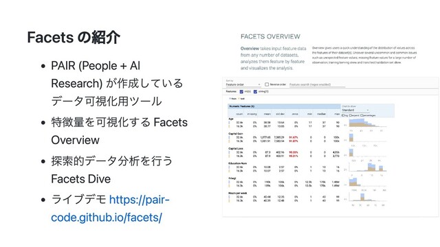 Facets の紹介
PAIR (People + AI
Research) が作成している
データ可視化用ツール
特徴量を可視化する Facets
Overview
探索的データ分析を行う
Facets Dive
ライブデモ https://pair-
code.github.io/facets/
