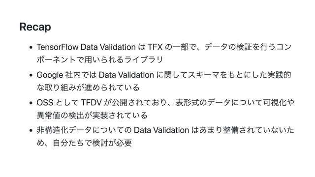 Recap
TensorFlow Data Validation は TFX の一部で、データの検証を行うコン
ポーネントで用いられるライブラリ
Google 社内では Data Validation に関してスキーマをもとにした実践的
な取り組みが進められている
OSS として TFDV が公開されており、表形式のデータについて可視化や
異常値の検出が実装されている
非構造化データについての Data Validation はあまり整備されていないた
め、自分たちで検討が必要

