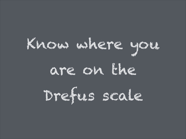 Know where you
are on the
Drefus scale
