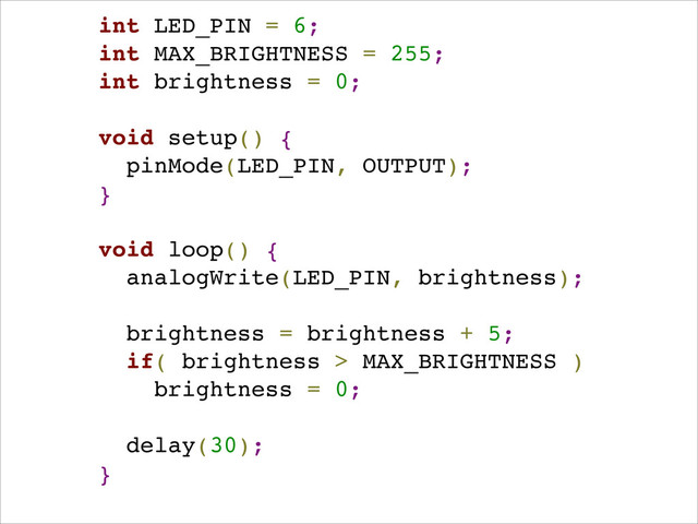 int LED_PIN = 6;!
int MAX_BRIGHTNESS = 255;!
int brightness = 0;!
!
void setup() { !
pinMode(LED_PIN, OUTPUT); !
}!
!
void loop() {!
analogWrite(LED_PIN, brightness);!
!
brightness = brightness + 5;!
if( brightness > MAX_BRIGHTNESS )!
brightness = 0;!
!
delay(30);!
}!
