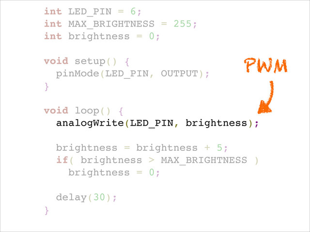 int LED_PIN = 6;!
int MAX_BRIGHTNESS = 255;!
int brightness = 0;!
!
void setup() { !
pinMode(LED_PIN, OUTPUT); !
}!
!
void loop() {!
analogWrite(LED_PIN, brightness);!
!
brightness = brightness + 5;!
if( brightness > MAX_BRIGHTNESS )!
brightness = 0;!
!
delay(30);!
}!
PWM
