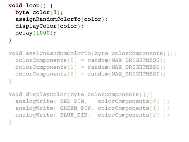 !
void loop() {!
byte color[3];!
assignRandomColorTo(color);!
displayColor(color);!
delay(1000); !
}!
!
void assignRandomColorTo(byte colorComponents[]){!
colorComponents[0] = random(MAX_BRIGHTNESS);!
colorComponents[1] = random(MAX_BRIGHTNESS);!
colorComponents[2] = random(MAX_BRIGHTNESS);!
}!
!
void displayColor(byte colorComponents[]){!
analogWrite( RED_PIN, colorComponents[0] );!
analogWrite( GREEN_PIN, colorComponents[1] );!
analogWrite( BLUE_PIN, colorComponents[2] ); !
}!
