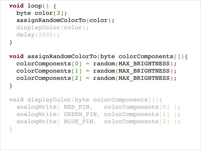 !
void loop() {!
byte color[3];!
assignRandomColorTo(color);!
displayColor(color);!
delay(1000); !
}!
!
void assignRandomColorTo(byte colorComponents[]){!
colorComponents[0] = random(MAX_BRIGHTNESS);!
colorComponents[1] = random(MAX_BRIGHTNESS);!
colorComponents[2] = random(MAX_BRIGHTNESS);!
}!
!
void displayColor(byte colorComponents[]){!
analogWrite( RED_PIN, colorComponents[0] );!
analogWrite( GREEN_PIN, colorComponents[1] );!
analogWrite( BLUE_PIN, colorComponents[2] ); !
}!
