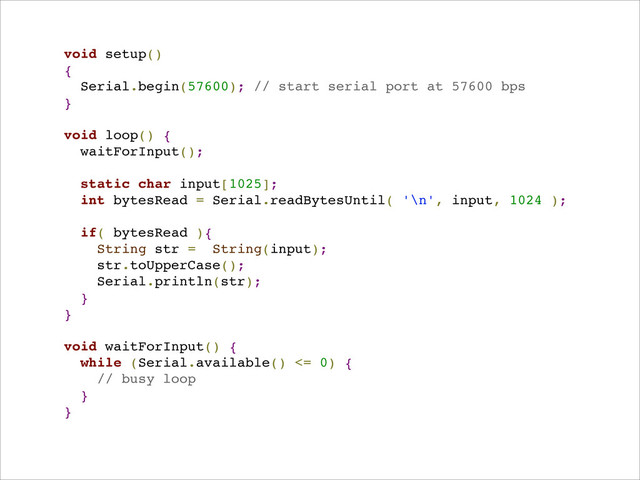 void setup()!
{!
Serial.begin(57600); // start serial port at 57600 bps!
}!
!
void loop() {!
waitForInput();!
!
static char input[1025];!
int bytesRead = Serial.readBytesUntil( '\n', input, 1024 );!
!
if( bytesRead ){!
String str = String(input);!
str.toUpperCase();!
Serial.println(str);!
}!
}!
!
void waitForInput() {!
while (Serial.available() <= 0) {!
// busy loop!
}!
}!
