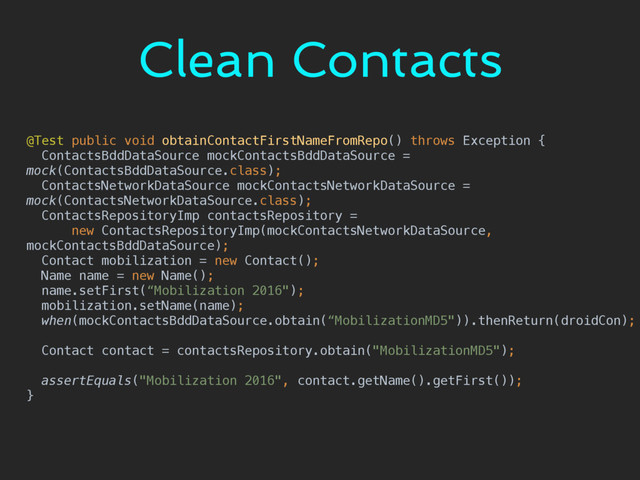 Clean Contacts
@Test public void obtainContactFirstNameFromRepo() throws Exception { 
ContactsBddDataSource mockContactsBddDataSource =
mock(ContactsBddDataSource.class); 
ContactsNetworkDataSource mockContactsNetworkDataSource =
mock(ContactsNetworkDataSource.class); 
ContactsRepositoryImp contactsRepository = 
new ContactsRepositoryImp(mockContactsNetworkDataSource,
mockContactsBddDataSource); 
Contact mobilization = new Contact(); 
Name name = new Name(); 
name.setFirst(“Mobilization 2016"); 
mobilization.setName(name); 
when(mockContactsBddDataSource.obtain(“MobilizationMD5")).thenReturn(droidCon); 
 
Contact contact = contactsRepository.obtain("MobilizationMD5"); 
 
assertEquals("Mobilization 2016", contact.getName().getFirst()); 
}
