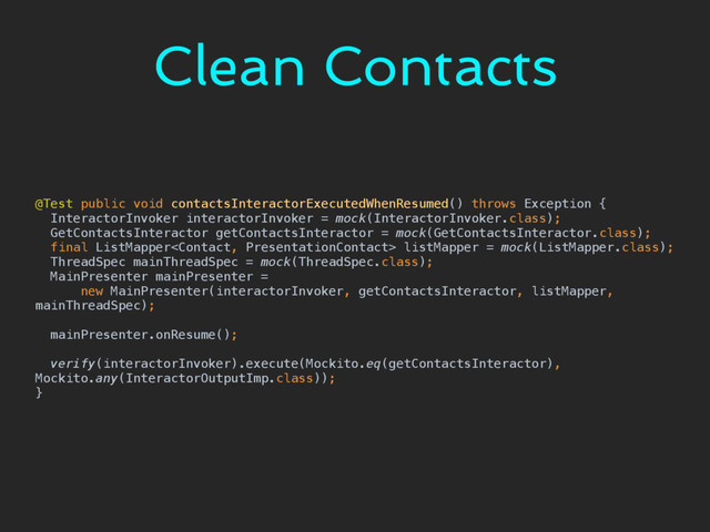 Clean Contacts
@Test public void contactsInteractorExecutedWhenResumed() throws Exception { 
InteractorInvoker interactorInvoker = mock(InteractorInvoker.class); 
GetContactsInteractor getContactsInteractor = mock(GetContactsInteractor.class); 
final ListMapper listMapper = mock(ListMapper.class); 
ThreadSpec mainThreadSpec = mock(ThreadSpec.class); 
MainPresenter mainPresenter = 
new MainPresenter(interactorInvoker, getContactsInteractor, listMapper,
mainThreadSpec); 
 
mainPresenter.onResume(); 
 
verify(interactorInvoker).execute(Mockito.eq(getContactsInteractor),
Mockito.any(InteractorOutputImp.class)); 
}

