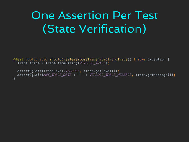 One Assertion Per Test
(State Verification)
@Test public void shouldCreateVerboseTraceFromStringTrace() throws Exception { 
Trace trace = Trace.fromString(VERBOSE_TRACE); 
 
assertEquals(TraceLevel.VERBOSE, trace.getLevel()); 
assertEquals(ANY_TRACE_DATE + " " + VERBOSE_TRACE_MESSAGE, trace.getMessage()); 
}
