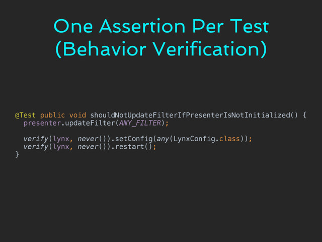 One Assertion Per Test
(Behavior Verification)
@Test public void shouldNotUpdateFilterIfPresenterIsNotInitialized() { 
presenter.updateFilter(ANY_FILTER); 
 
verify(lynx, never()).setConfig(any(LynxConfig.class)); 
verify(lynx, never()).restart(); 
}
