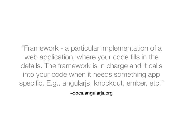 –docs.angularjs.org
“Framework - a particular implementation of a
web application, where your code ﬁlls in the
details. The framework is in charge and it calls
into your code when it needs something app
speciﬁc. E.g., angularjs, knockout, ember, etc.”
