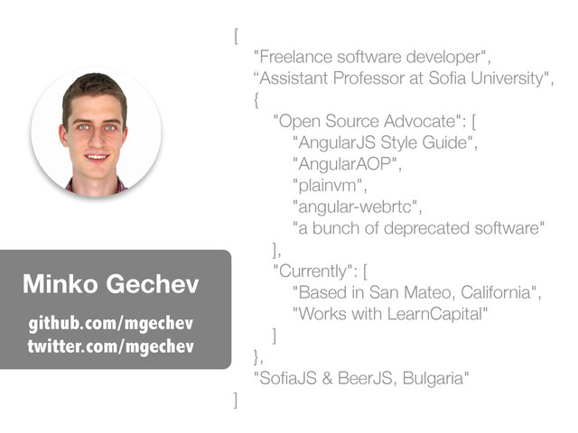 Minko Gechev
[
"Freelance software developer",
“Assistant Professor at Soﬁa University",
{
"Open Source Advocate": [
"AngularJS Style Guide",
"AngularAOP",
"plainvm",
"angular-webrtc",
"a bunch of deprecated software"
],
"Currently": [
"Based in San Mateo, California",
"Works with LearnCapital"
]
},
"SoﬁaJS & BeerJS, Bulgaria"
]
github.com/mgechev
twitter.com/mgechev
