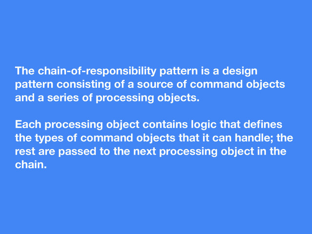 The chain-of-responsibility pattern is a design
pattern consisting of a source of command objects
and a series of processing objects.
Each processing object contains logic that deﬁnes
the types of command objects that it can handle; the
rest are passed to the next processing object in the
chain.

