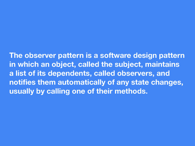 The observer pattern is a software design pattern
in which an object, called the subject, maintains
a list of its dependents, called observers, and
notiﬁes them automatically of any state changes,
usually by calling one of their methods.
