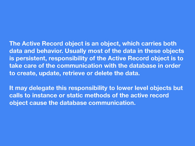 The Active Record object is an object, which carries both
data and behavior. Usually most of the data in these objects
is persistent, responsibility of the Active Record object is to
take care of the communication with the database in order
to create, update, retrieve or delete the data.
It may delegate this responsibility to lower level objects but
calls to instance or static methods of the active record
object cause the database communication.
