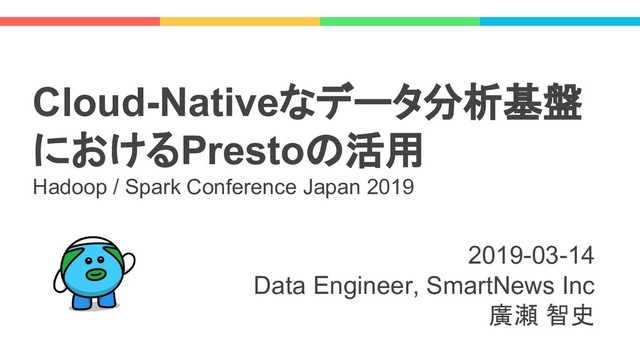 2019-03-14
Data Engineer, SmartNews Inc
廣瀬 智史
Cloud-Nativeなデータ分析基盤
におけるPrestoの活用
Hadoop / Spark Conference Japan 2019
