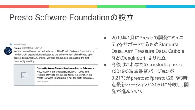 Presto Software Foundationの設立
● 2019年1月にPrestoの開発コミュニ
ティをサポートするためStarburst
Data, Arm Treasure Data, Qubole
などのengineerにより設立
● 今後はこれまでのprestodb/presto
（2019/3時点最新バージョンが
0.217）がprestosql/presto（2019/3時
点最新バージョンが305）に分岐し、開
発が進んでいく
