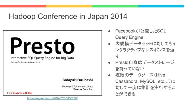 Hadoop Conference in Japan 2014
● Facebookが公開したSQL
Query Engine
● 大規模データセットに対してもイ
ンタラクティブなレスポンスを返
す
● Presto自身はデータストレージ
を持っていない
● 複数のデータソース（Hive,
Cassandra, MySQL, etc…）に
対して一度に集計を実行するこ
とができる
https://tug.red/entry/2014/07/10/150250/

