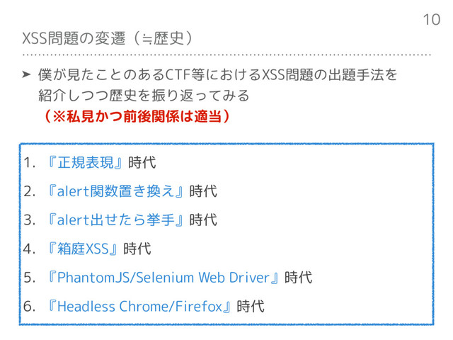 XSS問題の変遷（≒歴史）
1. 『正規表現』時代
2. 『alert関数置き換え』時代
3. 『alert出せたら挙手』時代
4. 『箱庭XSS』時代
5. 『PhantomJS/Selenium Web Driver』時代
6. 『Headless Chrome/Firefox』時代
10
➤ 僕が見たことのあるCTF等におけるXSS問題の出題手法を 
紹介しつつ歴史を振り返ってみる 
（※私見かつ前後関係は適当）

