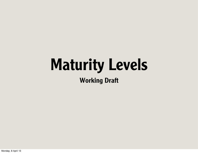 Maturity Levels
Working Draft
Monday, 8 April 13

