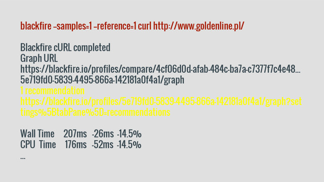 blackfire --samples=1 --reference=1 curl http://www.goldenline.pl/
Blackfire cURL completed
Graph URL
https://blackfire.io/profiles/compare/4cf06d0d-afab-484c-ba7a-c7377f7c4e48...
5e719fd0-5839-4495-866a-142181a0f4a1/graph
1 recommendation
https://blackfire.io/profiles/5e719fd0-5839-4495-866a-142181a0f4a1/graph?set
tings%5BtabPane%5D=recommendations
Wall Time 207ms -26ms -14.5%
CPU Time 176ms -52ms -14.5%
...
